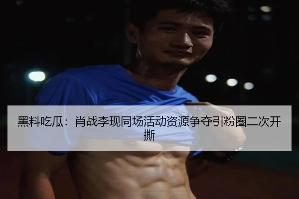 黑料吃瓜：肖战李现同场活动资源争夺引粉圈二次开撕
